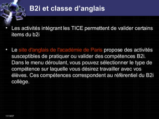 B2i et classe d’anglais Les activités intégrant les TICE permettent de valider certains items du b2i Le  site d'anglais de l'académie de Paris  propose des activités susceptibles de pratiquer ou valider des compétences B2i. Dans le menu déroulant, vous pouvez sélectionner le type de compétence sur laquelle vous désirez travailler avec vos élèves. Ces compétences correspondent au référentiel du B2i collège.  