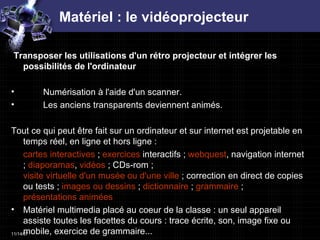 Matériel : le vidéoprojecteur Transposer les utilisations d'un rétro projecteur et intégrer les possibilités de l'ordinateur  Numérisation à l'aide d'un scanner.  Les anciens transparents deviennent animés.  Tout ce qui peut être fait sur un ordinateur et sur internet est projetable en temps réel, en ligne et hors ligne :  cartes interactives  ;  exercices  interactifs ;  webquest , navigation internet ;  diaporamas ,  vidéos  ; CDs-rom ;  visite virtuelle d'un musée ou d'une ville  ; correction en direct de copies ou tests ;  images ou dessins  ;  dictionnaire  ;  grammaire  ;  présentations animées   Matériel multimedia placé au coeur de la classe : un seul appareil assiste toutes les facettes du cours : trace écrite, son, image fixe ou mobile, exercice de grammaire...  