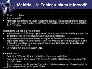 Matériel : le Tableau blanc interactif Fixes ou mobiles Outil interactif  Affichage dynamique de toute ressouirce internet, film capturé par une caméra en direct, CD-Rom, DVD et application indépendemment du système opérateur de l'ordinateur Avantages sur la salle multimedia Impact visuel de l'affichage dynamique ; Interaction ; dynamique de groupe ; pas de compétence informatique requise pour les apprenants les modifications des documents de départ en fonction des interventions des apprenants procurent un document final 'sur mesure' pour le groupe prêt à être enregistré et distribué sur un support numérique (clé usb, Cd, disquette, site internet ou intranet, ...)  Le résultat est intégrable à un ENT.  Inconvénients Coût d'un TBI associé à un ordinateur et un vidéoprojecteur  Techniquement, il faut intégrer le risque de reflets et brillances pour adapter le plan de classe. Il faut s'assurer que le résultat final est enregistrable à un format standard et ne dépende pas d'un logiciel propriétaire  