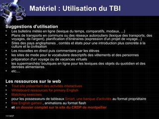 Matériel : Utilisation du TBI Suggestions d'utilisation  Les bulletins météo en ligne (lexique du temps, comparatifs, modaux, ...)  Plans de transports en communs ou des réseaux autoroutiers (lexique des transports, des voyages, de l'argent), planification d'itinéraires (expression d'un projet de voyage...)  Sites des pays anglophones , comtés et états pour une introduction plus concrète à la culture et la civilisation  Les nouvelles en direct puis commentaire par les élèves  les sites de mode pour le vocabulaire descriptifs des vêtements et des personnes  préparation d'un voyage ou de vacances virtuels  les supermarchés/ boutiques en ligne pour les lexiques des objets du quotidien et des denrées alimentaires.  etc....  Les ressources sur le web Tout site présentant des activités interactives   Whiteboard  ressources for  primary   English   Matching   exercises   pour les possesseurs de tableaux  Smart, une banque d'activités  au format propriétaire  free   English   games  , animations au format flash  et  un dossier complet sur le site du CRDP de  montpellier   