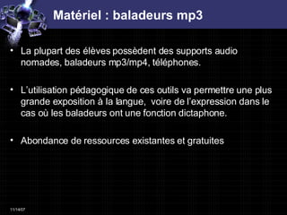 Matériel : baladeurs mp3 La plupart des élèves possèdent des supports audio nomades, baladeurs mp3/mp4, téléphones.  L’utilisation pédagogique de ces outils va permettre une plus grande exposition à la langue,  voire de l’expression dans le cas où les baladeurs ont une fonction dictaphone.  Abondance de ressources existantes et gratuites 