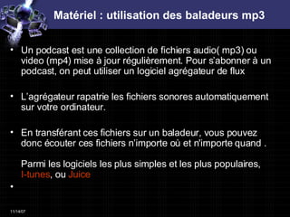 Matériel : utilisation des baladeurs mp3 Un podcast est une collection de fichiers audio( mp3) ou video (mp4) mise à jour régulièrement. Pour s’abonner à un podcast, on peut utiliser un logiciel agrégateur de flux  L’agrégateur rapatrie les fichiers sonores automatiquement sur votre ordinateur.  En transférant ces fichiers sur un baladeur, vous pouvez donc écouter ces fichiers n’importe où et n'importe quand . Parmi les logiciels les plus simples et les plus populaires,  I-tunes , ou  Juice 