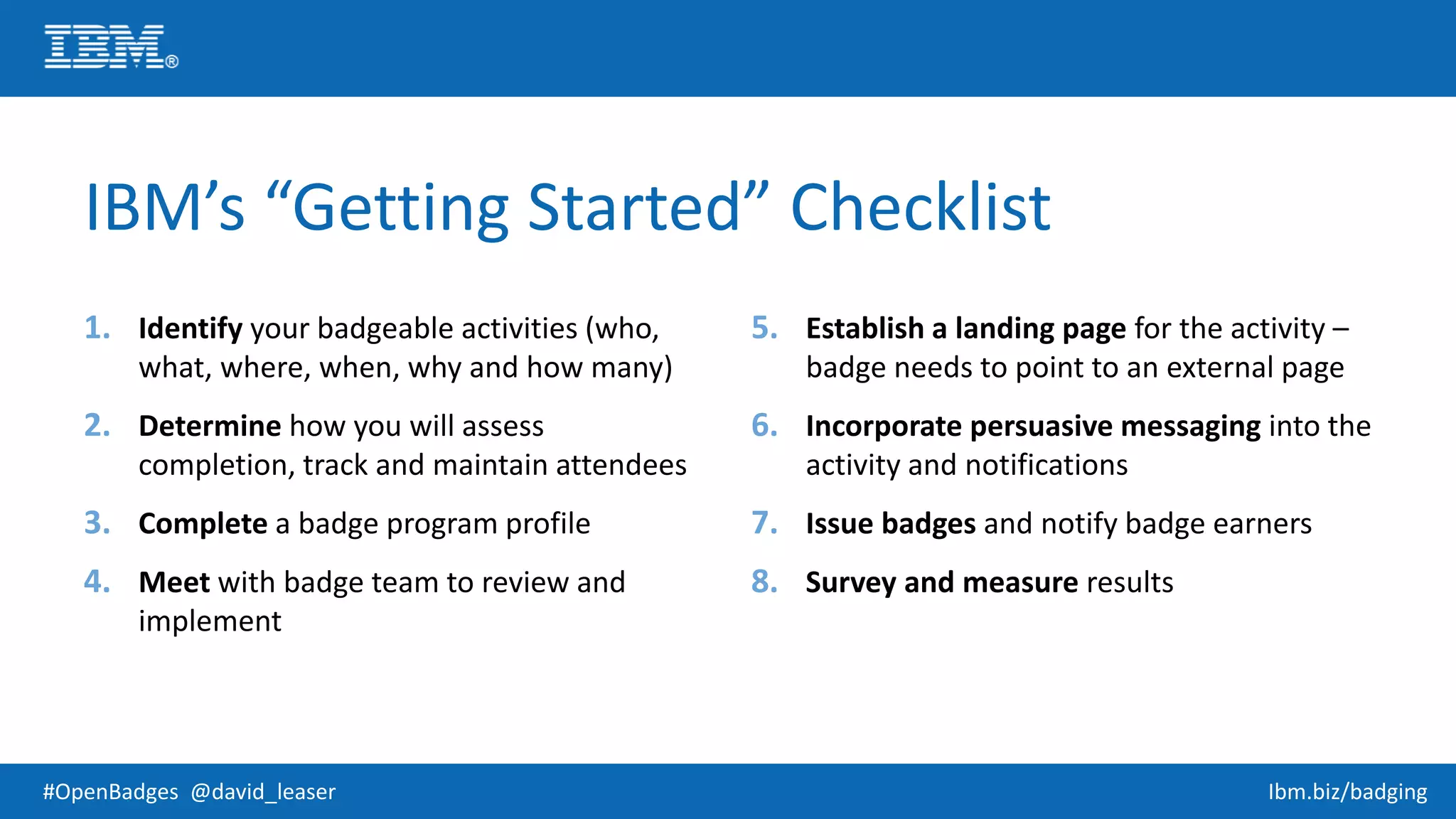 #OpenBadges @david_leaser Ibm.biz/badging
IBM’s “Getting Started” Checklist
1. Identify your badgeable activities (who,
what, where, when, why and how many)
2. Determine how you will assess
completion, track and maintain attendees
3. Complete a badge program profile
4. Meet with badge team to review and
implement
5. Establish a landing page for the activity –
badge needs to point to an external page
6. Incorporate persuasive messaging into the
activity and notifications
7. Issue badges and notify badge earners
8. Survey and measure results
 