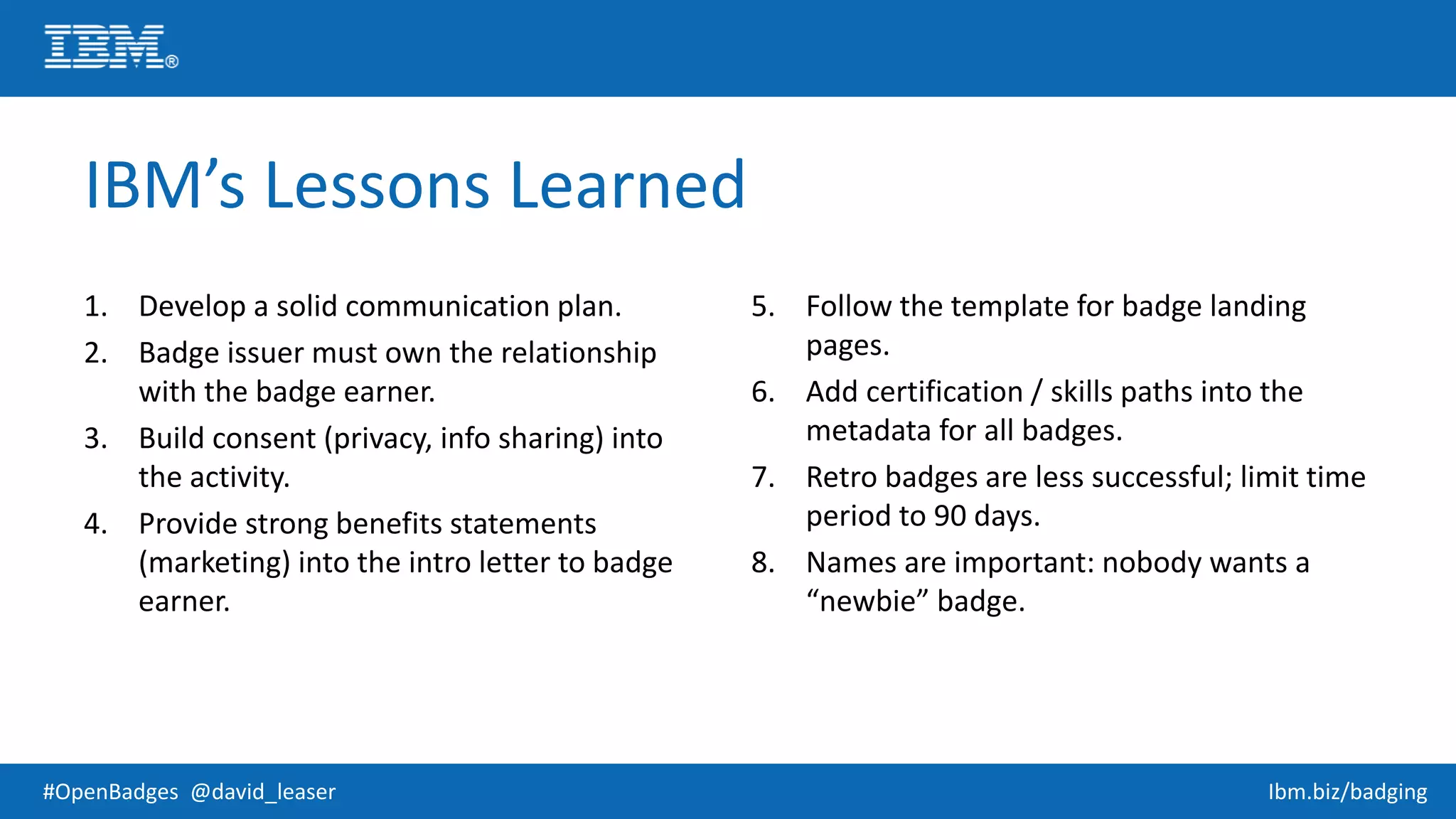 #OpenBadges @david_leaser Ibm.biz/badging
IBM’s Lessons Learned
1. Develop a solid communication plan.
2. Badge issuer must own the relationship
with the badge earner.
3. Build consent (privacy, info sharing) into
the activity.
4. Provide strong benefits statements
(marketing) into the intro letter to badge
earner.
5. Follow the template for badge landing
pages.
6. Add certification / skills paths into the
metadata for all badges.
7. Retro badges are less successful; limit time
period to 90 days.
8. Names are important: nobody wants a
“newbie” badge.
 