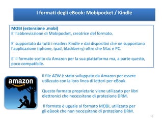 I formati degli eBook: Mobipocket / Kindle
MOBI (estensione .mobi)
E' l'abbreviazione di Mobipocket, creatrice del formato.
E' supportato da tutti i readers Kindle e dai dispositivi che ne supportano
l'applicazione (iphone, ipad, blackberry) oltre che Mac e PC.
E' il formato scelto da Amazon per la sua piattaforma ma, a parte questo,
poco compatibile.
Il file AZW è stato sviluppato da Amazon per essere
utilizzato con la loro linea di lettori per eBook.
Questo formato proprietario viene utilizzato per libri
elettronici che necessitano di protezione DRM.
Il formato è uguale al formato MOBI, utilizzato per
gli eBook che non necessitano di protezione DRM.
10
 
