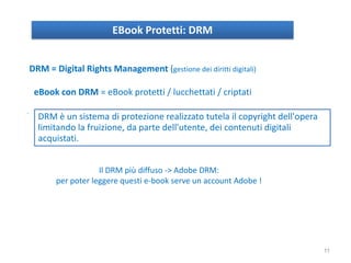 EBook Protetti: DRM
DRM = Digital Rights Management (gestione dei diritti digitali)
eBook con DRM = eBook protetti / lucchettati / criptati
.
Il DRM più diffuso -> Adobe DRM:
per poter leggere questi e-book serve un account Adobe !
DRM è un sistema di protezione realizzato tutela il copyright dell'opera
limitando la fruizione, da parte dell'utente, dei contenuti digitali
acquistati.
11
 