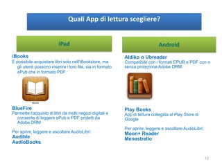 Quali App di lettura scegliere?
iBooks
È possibile acquistare libri solo nell'iBookstore, ma
gli utenti possono inserire i loro file, sia in formato
ePub che in formato PDF
BlueFire
Permette l‘acquisto di libri da molti negozi digitali e
consente di leggere ePub e PDF protetti da
Adobe DRM
Per aprire, leggere e ascoltare AudioLibri:
Audible
AudioBooks
Aldiko o Ubreader
Compatibile con i formati EPUB e PDF con o
senza protezione Adobe DRM.
Play Books
App di lettura collegata al Play Store di
Google
Per aprire, leggere e ascoltare AudioLibri:
Moon+ Reader
Menestrello
AndroidiPad
13
 