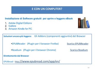 E CON UN COMPUTER?
Installazione di Software gratuiti per aprire e leggere eBook
1. Adobe Digital Editions
2. Calibre
3. Amazon Kindle for PC
Soluzioni ancora più leggere: Gli Addons (componenti aggiuntivi) del Browser
•EPUBReader (Plugin per il browser Firefox) Scarica EPUBReader
•Readium (Plugin per il browser Chrome) Scarica Readium
Direttamente dal Browser
EPUBread - http://www.epubread.com/app/en/
14
 