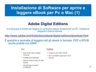 Installazione di Software per aprire e
leggere eBook per Pc o Mac (1)
Adobe Digital Editions
è la proposta di Adobe per leggere (e comprare) eBook direttamente sul PC. Interfaccia
elegante e lettura ottimale
http://www.adobe.com/it/solutions/ebook/digital-editions/download.html
È gratutito e permette di leggere tutti gli ebook in formato PDF e EPUB
anche protetti con DRM
15
 
