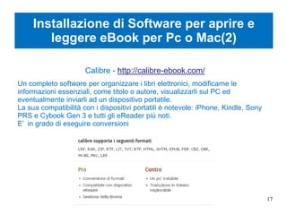 Installazione di Software per aprire e
leggere eBook per Pc o Mac(2)
Calibre - http://calibre-ebook.com/
Un completo software per organizzare i libri elettronici, modificarne le
informazioni essenziali, come titolo o autore, visualizzarli sul PC ed
eventualmente inviarli ad un dispositivo portatile.
La sua compatibilità con i dispositivi portatili è notevole: iPhone, Kindle, Sony
PRS e Cybook Gen 3 e tutti gli eReader più noti.
E’ in grado di eseguire conversioni
17
 