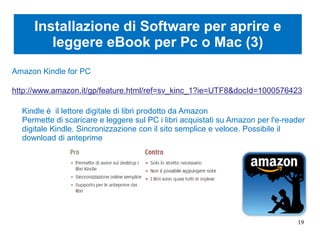 Installazione di Software per aprire e
leggere eBook per Pc o Mac (3)
Amazon Kindle for PC
http://www.amazon.it/gp/feature.html/ref=sv_kinc_1?ie=UTF8&docId=1000576423
Kindle è il lettore digitale di libri prodotto da Amazon
Permette di scaricare e leggere sul PC i libri acquistati su Amazon per l'e-reader
digitale Kindle. Sincronizzazione con il sito semplice e veloce. Possibile il
download di anteprime
19
 