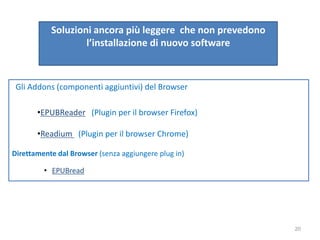 Soluzioni ancora più leggere che non prevedono
l’installazione di nuovo software
Gli Addons (componenti aggiuntivi) del Browser
•EPUBReader (Plugin per il browser Firefox)
•Readium (Plugin per il browser Chrome)
Direttamente dal Browser (senza aggiungere plug in)
• EPUBread
20
 