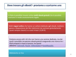 Dove trovare gli eBook?- proviamo a scaricarne unon
In Rete è possibile trovare online molti ebook gratuiti che è possibile
scaricare in modo assolutamente legale.
Molti negozi online che hanno un settore dedicato agli ebook, mettono
spesso a disposizione dei libri elettronici da scaricare gratuitamente
( quasi sempre classici) o a costi irrisori ( 0,99 €)
Esistono ancora altri siti che non hanno una sezione dedicata, ma dai
quali è possibile recuperare ebook gratuiti eseguendo una ricerca tra i
titoli proposti in base al prezzo, tra questi
abbiamo: Feltrinelli, Rizzoli, inMondadori e bookRepublic.
Biblioteche on line
22
 
