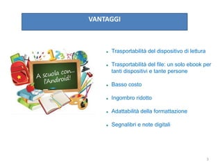 VANTAGGI
 Trasportabilità del dispositivo di lettura
 Trasportabilità del file: un solo ebook per
tanti dispositivi e tante persone
 Basso costo
 Ingombro ridotto
 Adattabilità della formattazione
 Segnalibri e note digitali
3
 