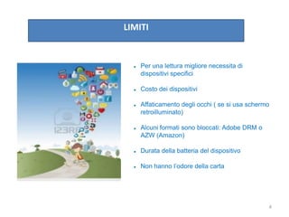 LIMITI
 Per una lettura migliore necessita di
dispositivi specifici
 Costo dei dispositivi
 Affaticamento degli occhi ( se si usa schermo
retroilluminato)
 Alcuni formati sono bloccati: Adobe DRM o
AZW (Amazon)
 Durata della batteria del dispositivo
 Non hanno l’odore della carta
4
 