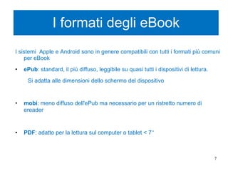 I formati degli eBook
I sistemi Apple e Android sono in genere compatibili con tutti i formati più comuni
per eBook
• ePub: standard, il più diffuso, leggibile su quasi tutti i dispositivi di lettura.
Si adatta alle dimensioni dello schermo del dispositivo
• mobi: meno diffuso dell'ePub ma necessario per un ristretto numero di
ereader
• PDF: adatto per la lettura sul computer o tablet < 7‘‘
7
 