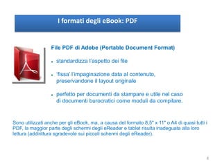 I formati degli eBook: PDF
File PDF di Adobe (Portable Document Format)
 standardizza l’aspetto dei file
 ‘fissa’ l’impaginazione data al contenuto,
preservandone il layout originale
 perfetto per documenti da stampare e utile nel caso
di documenti burocratici come moduli da compilare.
Sono utilizzati anche per gli eBook, ma, a causa del formato 8,5″ x 11″ o A4 di quasi tutti i
PDF, la maggior parte degli schermi degli eReader e tablet risulta inadeguata alla loro
lettura (addirittura sgradevole sui piccoli schermi degli eReader).
8
 