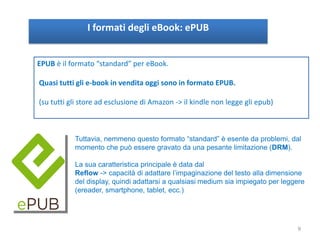 I formati degli eBook: ePUB
EPUB è il formato “standard” per eBook.
Quasi tutti gli e-book in vendita oggi sono in formato EPUB.
(su tutti gli store ad esclusione di Amazon -> il kindle non legge gli epub)
Tuttavia, nemmeno questo formato “standard” è esente da problemi, dal
momento che può essere gravato da una pesante limitazione (DRM).
La sua caratteristica principale è data dal
Reflow -> capacità di adattare l’impaginazione del testo alla dimensione
del display, quindi adattarsi a qualsiasi medium sia impiegato per leggere
(ereader, smartphone, tablet, ecc.)
9
 