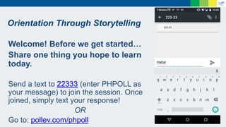 Orientation Through Storytelling
Welcome! Before we get started…
Share one thing you hope to learn
today.
Send a text to 22333 (enter PHPOLL as
your message) to join the session. Once
joined, simply text your response!
OR
Go to: pollev.com/phpoll
 