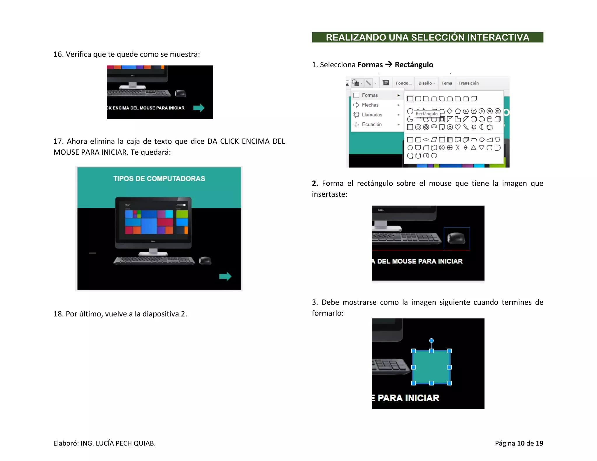 Elaboró: ING. LUCÍA PECH QUIAB. Página 10 de 19
16. Verifica que te quede como se muestra:
17. Ahora elimina la caja de texto que dice DA CLICK ENCIMA DEL
MOUSE PARA INICIAR. Te quedará:
18. Por último, vuelve a la diapositiva 2.
REALIZANDO UNA SELECCIÓN INTERACTIVA
1. Selecciona Formas  Rectángulo
2. Forma el rectángulo sobre el mouse que tiene la imagen que
insertaste:
3. Debe mostrarse como la imagen siguiente cuando termines de
formarlo:
 