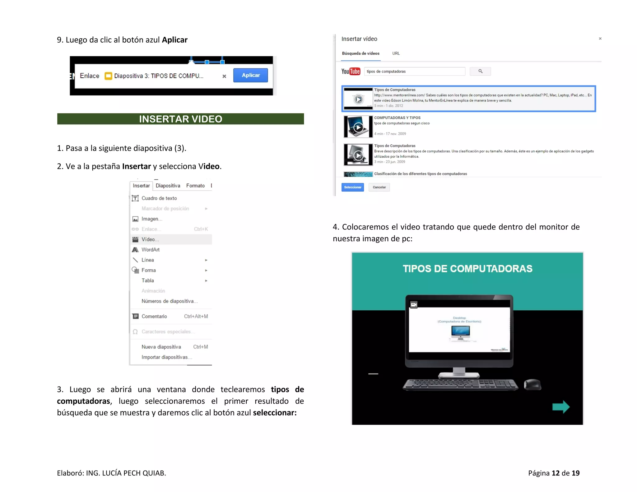 Elaboró: ING. LUCÍA PECH QUIAB. Página 12 de 19
9. Luego da clic al botón azul Aplicar
INSERTAR VIDEO
1. Pasa a la siguiente diapositiva (3).
2. Ve a la pestaña Insertar y selecciona Video.
3. Luego se abrirá una ventana donde teclearemos tipos de
computadoras, luego seleccionaremos el primer resultado de
búsqueda que se muestra y daremos clic al botón azul seleccionar:
4. Colocaremos el video tratando que quede dentro del monitor de
nuestra imagen de pc:
 