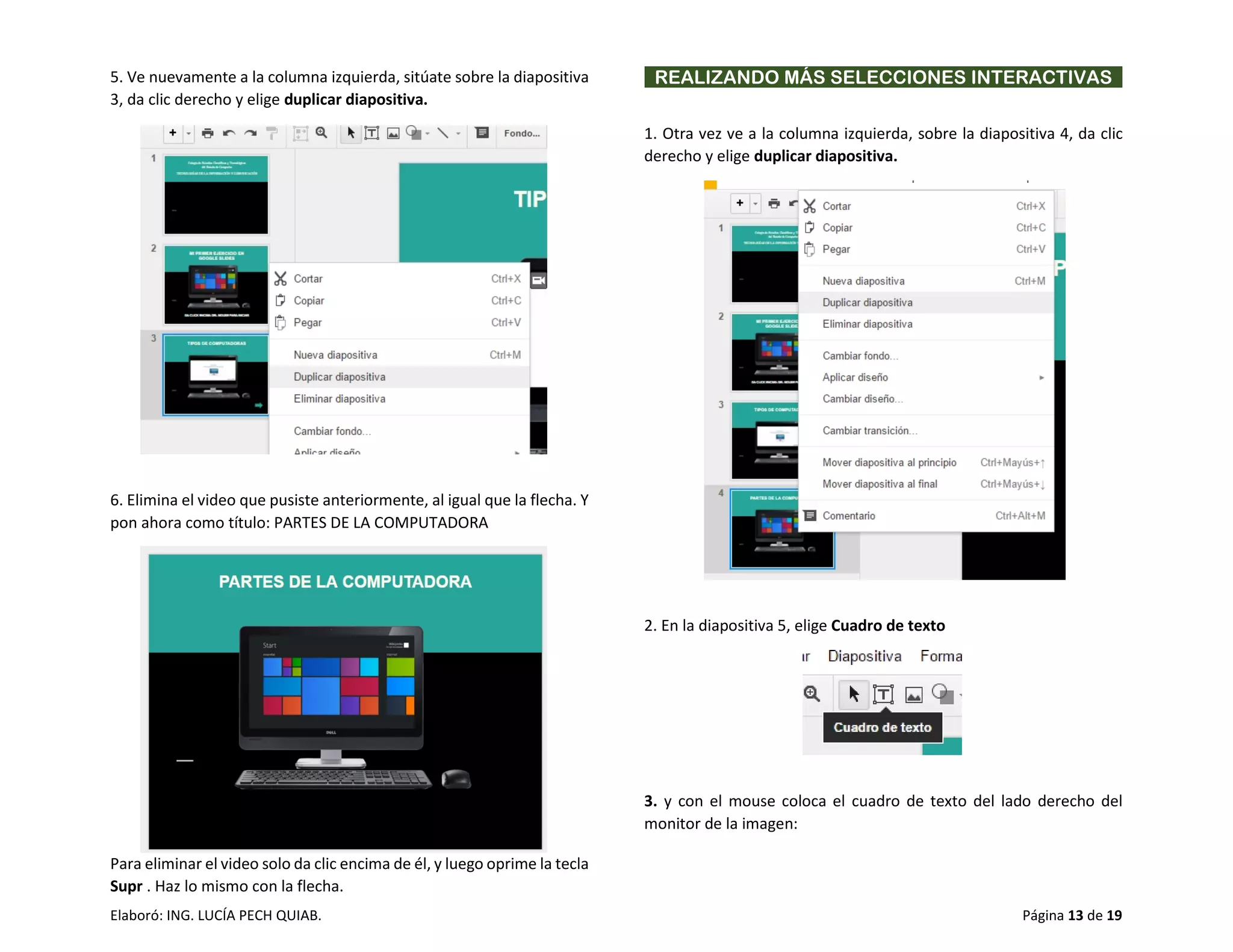 Elaboró: ING. LUCÍA PECH QUIAB. Página 13 de 19
5. Ve nuevamente a la columna izquierda, sitúate sobre la diapositiva
3, da clic derecho y elige duplicar diapositiva.
6. Elimina el video que pusiste anteriormente, al igual que la flecha. Y
pon ahora como título: PARTES DE LA COMPUTADORA
Para eliminar el video solo da clic encima de él, y luego oprime la tecla
Supr . Haz lo mismo con la flecha.
REALIZANDO MÁS SELECCIONES INTERACTIVAS
1. Otra vez ve a la columna izquierda, sobre la diapositiva 4, da clic
derecho y elige duplicar diapositiva.
2. En la diapositiva 5, elige Cuadro de texto
3. y con el mouse coloca el cuadro de texto del lado derecho del
monitor de la imagen:
 