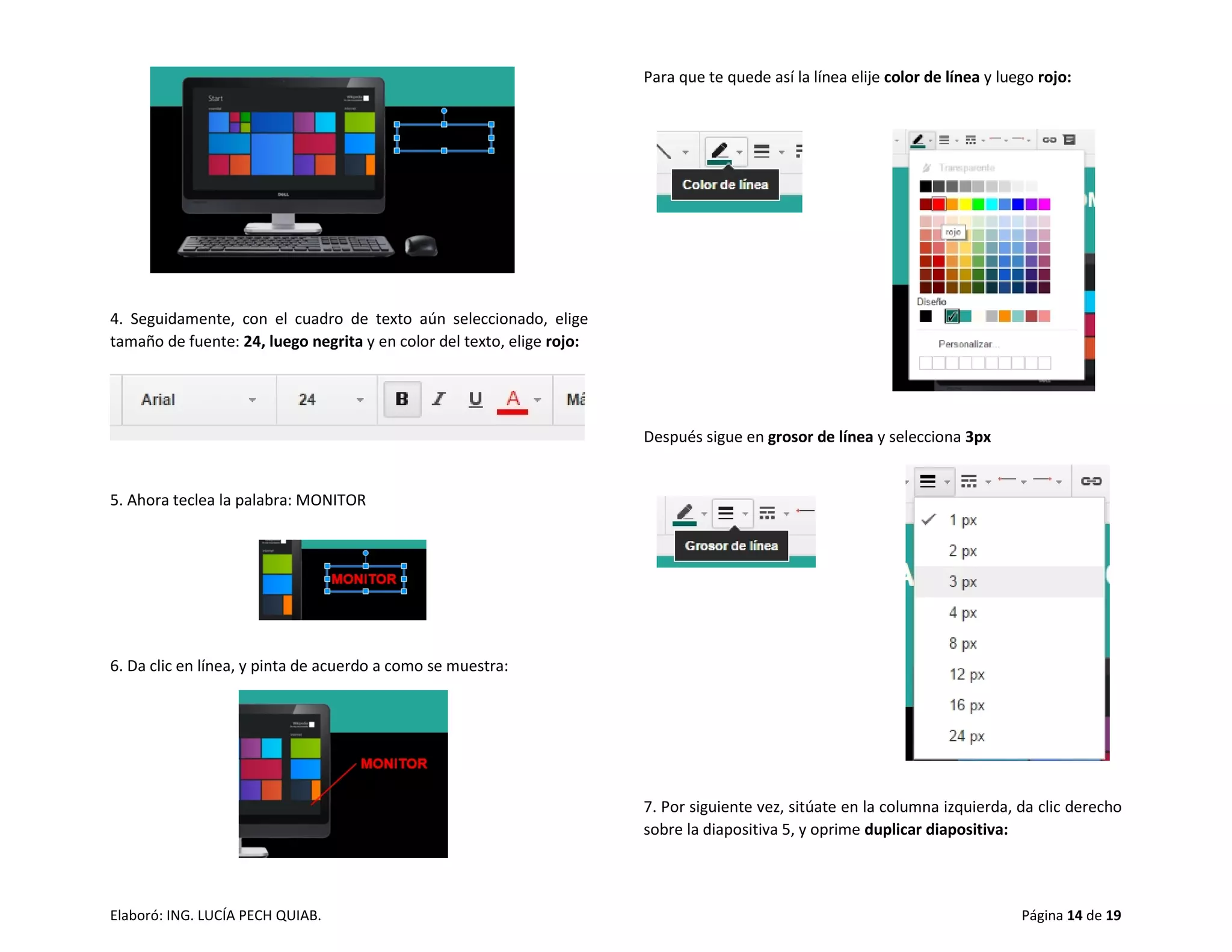 Elaboró: ING. LUCÍA PECH QUIAB. Página 14 de 19
4. Seguidamente, con el cuadro de texto aún seleccionado, elige
tamaño de fuente: 24, luego negrita y en color del texto, elige rojo:
5. Ahora teclea la palabra: MONITOR
6. Da clic en línea, y pinta de acuerdo a como se muestra:
Para que te quede así la línea elije color de línea y luego rojo:
Después sigue en grosor de línea y selecciona 3px
7. Por siguiente vez, sitúate en la columna izquierda, da clic derecho
sobre la diapositiva 5, y oprime duplicar diapositiva:
 