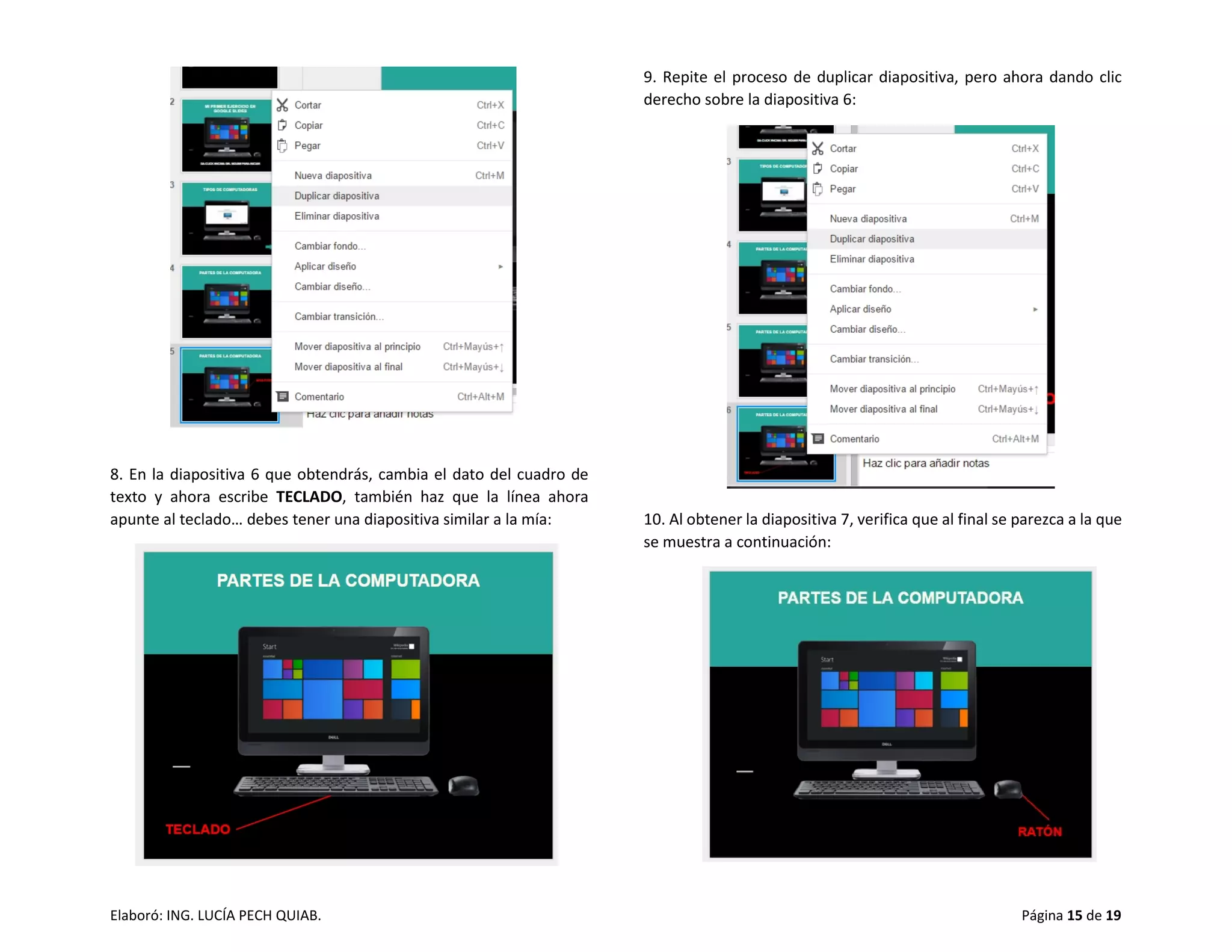 Elaboró: ING. LUCÍA PECH QUIAB. Página 15 de 19
8. En la diapositiva 6 que obtendrás, cambia el dato del cuadro de
texto y ahora escribe TECLADO, también haz que la línea ahora
apunte al teclado… debes tener una diapositiva similar a la mía:
9. Repite el proceso de duplicar diapositiva, pero ahora dando clic
derecho sobre la diapositiva 6:
10. Al obtener la diapositiva 7, verifica que al final se parezca a la que
se muestra a continuación:
 