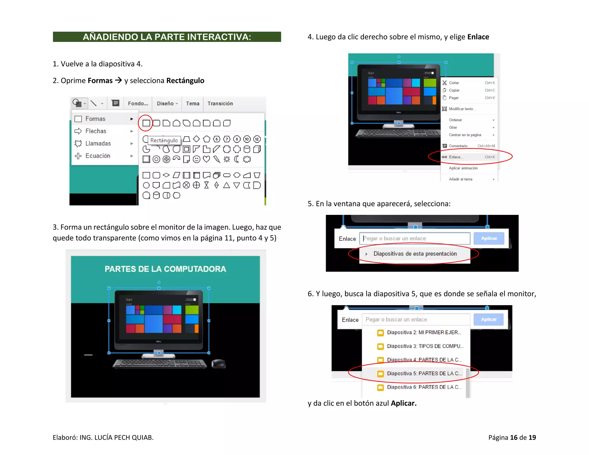 Elaboró: ING. LUCÍA PECH QUIAB. Página 16 de 19
AÑADIENDO LA PARTE INTERACTIVA:
1. Vuelve a la diapositiva 4.
2. Oprime Formas  y selecciona Rectángulo
3. Forma un rectángulo sobre el monitor de la imagen. Luego, haz que
quede todo transparente (como vimos en la página 11, punto 4 y 5)
4. Luego da clic derecho sobre el mismo, y elige Enlace
5. En la ventana que aparecerá, selecciona:
6. Y luego, busca la diapositiva 5, que es donde se señala el monitor,
y da clic en el botón azul Aplicar.
 