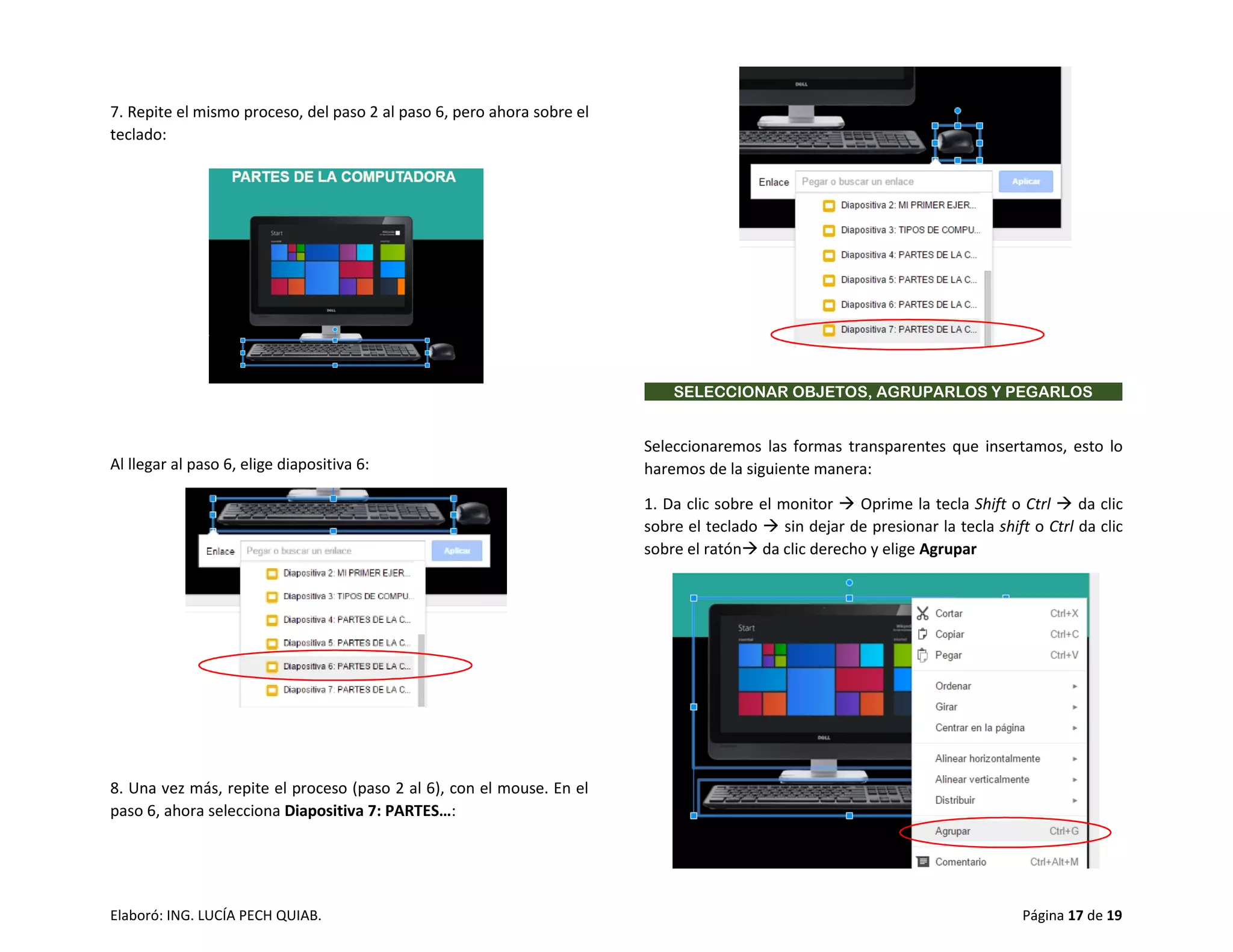 Elaboró: ING. LUCÍA PECH QUIAB. Página 17 de 19
7. Repite el mismo proceso, del paso 2 al paso 6, pero ahora sobre el
teclado:
Al llegar al paso 6, elige diapositiva 6:
8. Una vez más, repite el proceso (paso 2 al 6), con el mouse. En el
paso 6, ahora selecciona Diapositiva 7: PARTES…:
SELECCIONAR OBJETOS, AGRUPARLOS Y PEGARLOS
Seleccionaremos las formas transparentes que insertamos, esto lo
haremos de la siguiente manera:
1. Da clic sobre el monitor  Oprime la tecla Shift o Ctrl  da clic
sobre el teclado  sin dejar de presionar la tecla shift o Ctrl da clic
sobre el ratón da clic derecho y elige Agrupar
 