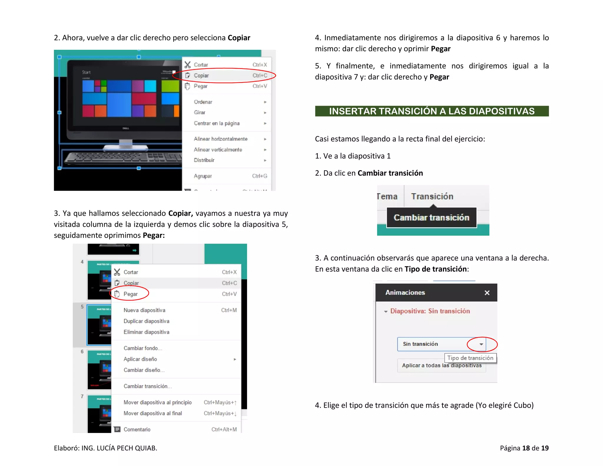 Elaboró: ING. LUCÍA PECH QUIAB. Página 18 de 19
2. Ahora, vuelve a dar clic derecho pero selecciona Copiar
3. Ya que hallamos seleccionado Copiar, vayamos a nuestra ya muy
visitada columna de la izquierda y demos clic sobre la diapositiva 5,
seguidamente oprimimos Pegar:
4. Inmediatamente nos dirigiremos a la diapositiva 6 y haremos lo
mismo: dar clic derecho y oprimir Pegar
5. Y finalmente, e inmediatamente nos dirigiremos igual a la
diapositiva 7 y: dar clic derecho y Pegar
INSERTAR TRANSICIÓN A LAS DIAPOSITIVAS
Casi estamos llegando a la recta final del ejercicio:
1. Ve a la diapositiva 1
2. Da clic en Cambiar transición
3. A continuación observarás que aparece una ventana a la derecha.
En esta ventana da clic en Tipo de transición:
4. Elige el tipo de transición que más te agrade (Yo elegiré Cubo)
 