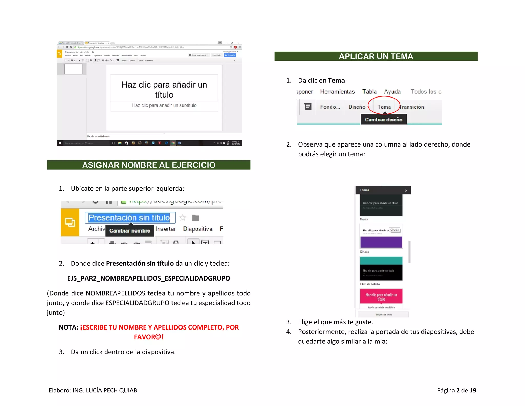 Elaboró: ING. LUCÍA PECH QUIAB. Página 2 de 19
ASIGNAR NOMBRE AL EJERCICIO
1. Ubícate en la parte superior izquierda:
2. Donde dice Presentación sin título da un clic y teclea:
EJ5_PAR2_NOMBREAPELLIDOS_ESPECIALIDADGRUPO
(Donde dice NOMBREAPELLIDOS teclea tu nombre y apellidos todo
junto, y donde dice ESPECIALIDADGRUPO teclea tu especialidad todo
junto)
NOTA: ¡ESCRIBE TU NOMBRE Y APELLIDOS COMPLETO, POR
FAVOR!
3. Da un click dentro de la diapositiva.
APLICAR UN TEMA
1. Da clic en Tema:
2. Observa que aparece una columna al lado derecho, donde
podrás elegir un tema:
3. Elige el que más te guste.
4. Posteriormente, realiza la portada de tus diapositivas, debe
quedarte algo similar a la mía:
 