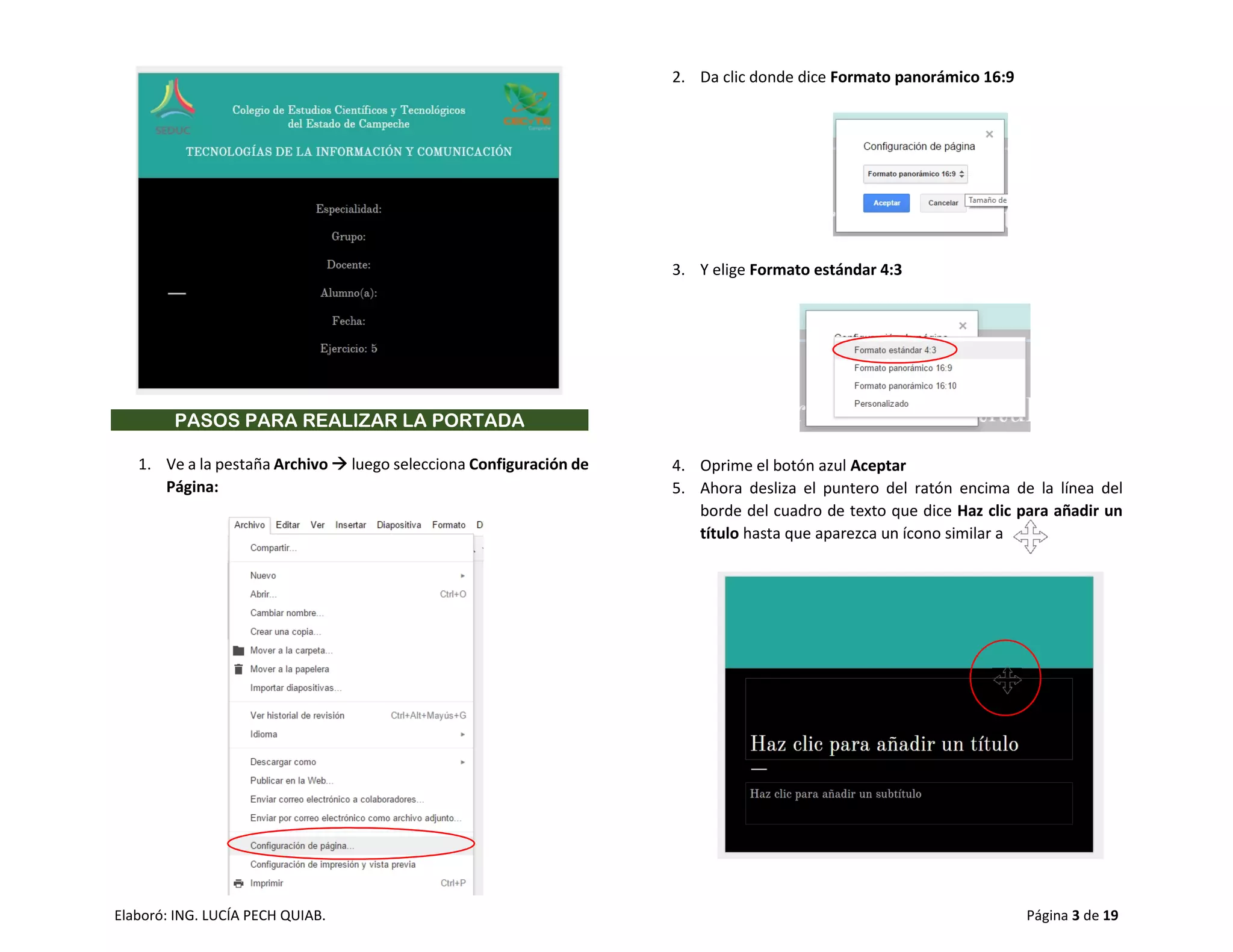 Elaboró: ING. LUCÍA PECH QUIAB. Página 3 de 19
PASOS PARA REALIZAR LA PORTADA
1. Ve a la pestaña Archivo  luego selecciona Configuración de
Página:
2. Da clic donde dice Formato panorámico 16:9
3. Y elige Formato estándar 4:3
4. Oprime el botón azul Aceptar
5. Ahora desliza el puntero del ratón encima de la línea del
borde del cuadro de texto que dice Haz clic para añadir un
título hasta que aparezca un ícono similar a
 