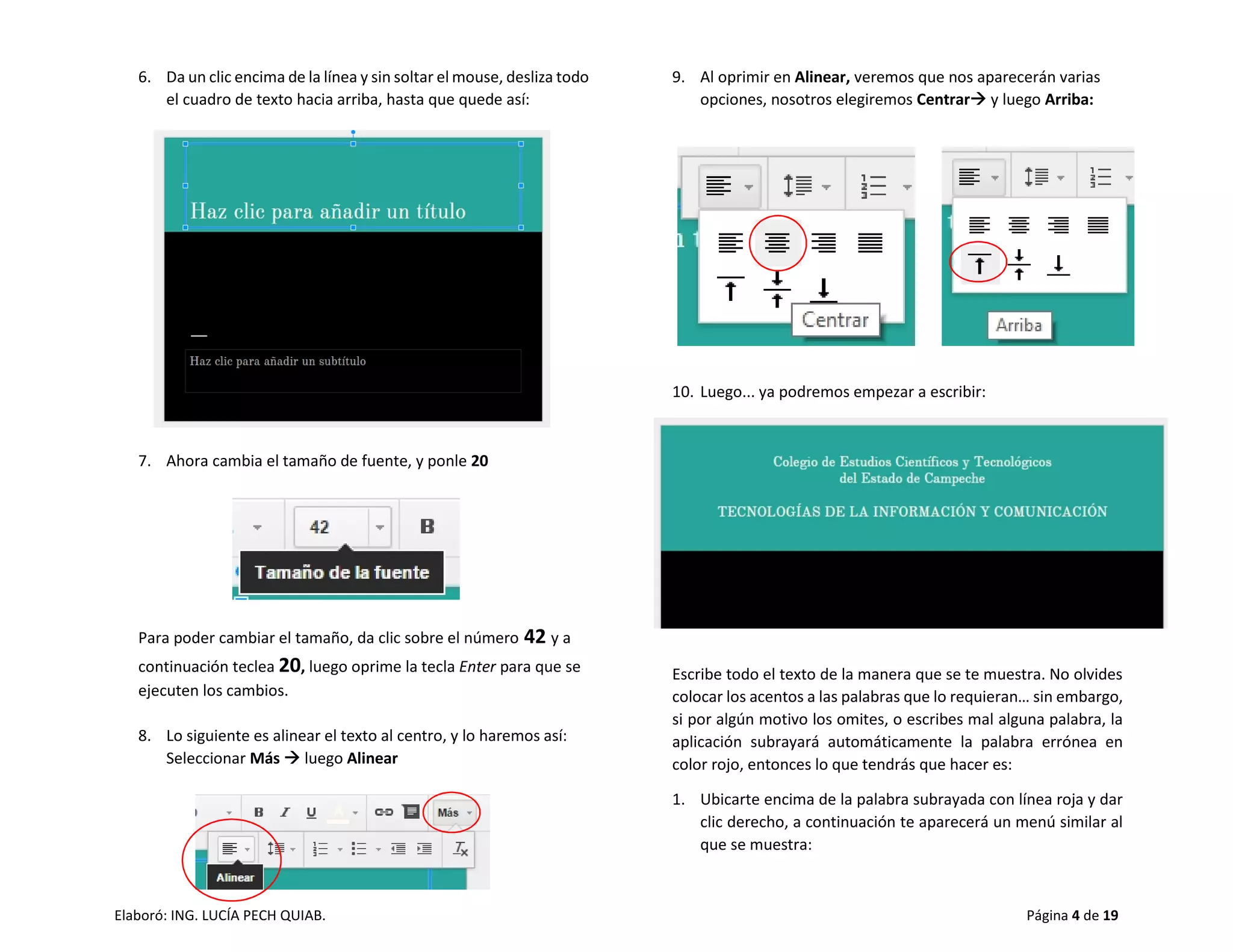 Elaboró: ING. LUCÍA PECH QUIAB. Página 4 de 19
6. Da un clic encima de la línea y sin soltar el mouse, desliza todo
el cuadro de texto hacia arriba, hasta que quede así:
7. Ahora cambia el tamaño de fuente, y ponle 20
Para poder cambiar el tamaño, da clic sobre el número 42 y a
continuación teclea 20, luego oprime la tecla Enter para que se
ejecuten los cambios.
8. Lo siguiente es alinear el texto al centro, y lo haremos así:
Seleccionar Más  luego Alinear
9. Al oprimir en Alinear, veremos que nos aparecerán varias
opciones, nosotros elegiremos Centrar y luego Arriba:
10. Luego... ya podremos empezar a escribir:
Escribe todo el texto de la manera que se te muestra. No olvides
colocar los acentos a las palabras que lo requieran… sin embargo,
si por algún motivo los omites, o escribes mal alguna palabra, la
aplicación subrayará automáticamente la palabra errónea en
color rojo, entonces lo que tendrás que hacer es:
1. Ubicarte encima de la palabra subrayada con línea roja y dar
clic derecho, a continuación te aparecerá un menú similar al
que se muestra:
 