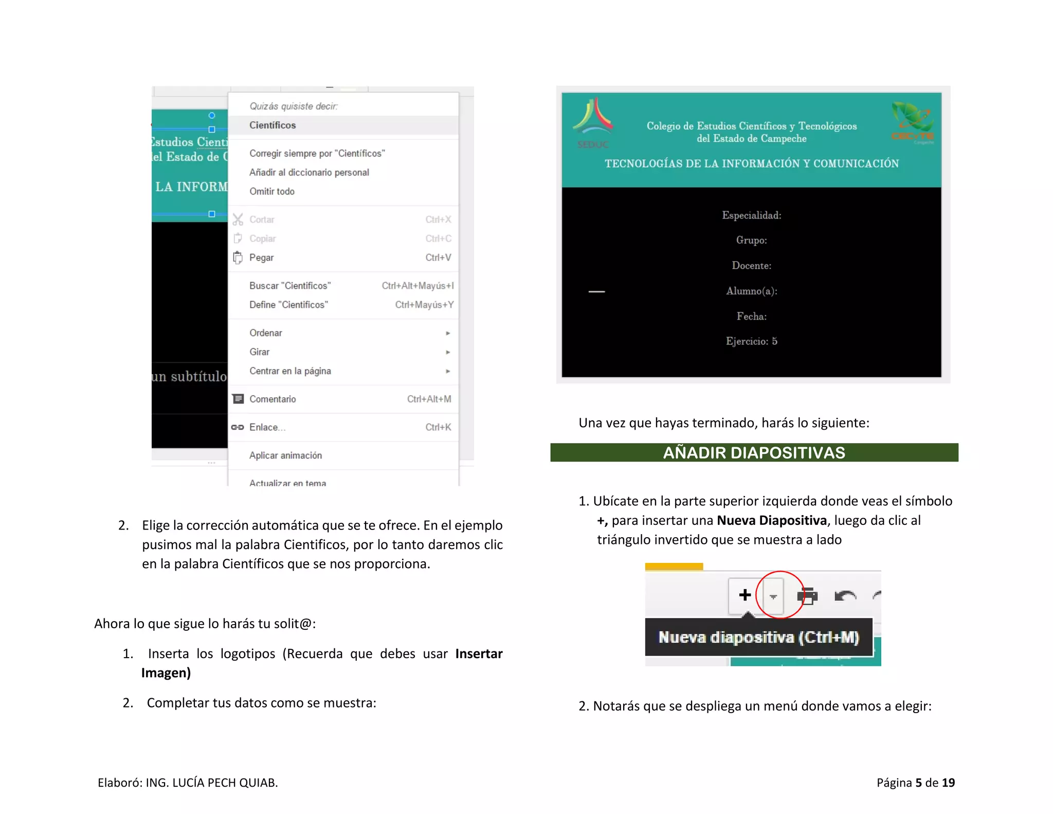 Elaboró: ING. LUCÍA PECH QUIAB. Página 5 de 19
2. Elige la corrección automática que se te ofrece. En el ejemplo
pusimos mal la palabra Cientificos, por lo tanto daremos clic
en la palabra Científicos que se nos proporciona.
Ahora lo que sigue lo harás tu solit@:
1. Inserta los logotipos (Recuerda que debes usar Insertar
Imagen)
2. Completar tus datos como se muestra:
Una vez que hayas terminado, harás lo siguiente:
AÑADIR DIAPOSITIVAS
1. Ubícate en la parte superior izquierda donde veas el símbolo
+, para insertar una Nueva Diapositiva, luego da clic al
triángulo invertido que se muestra a lado
2. Notarás que se despliega un menú donde vamos a elegir:
 