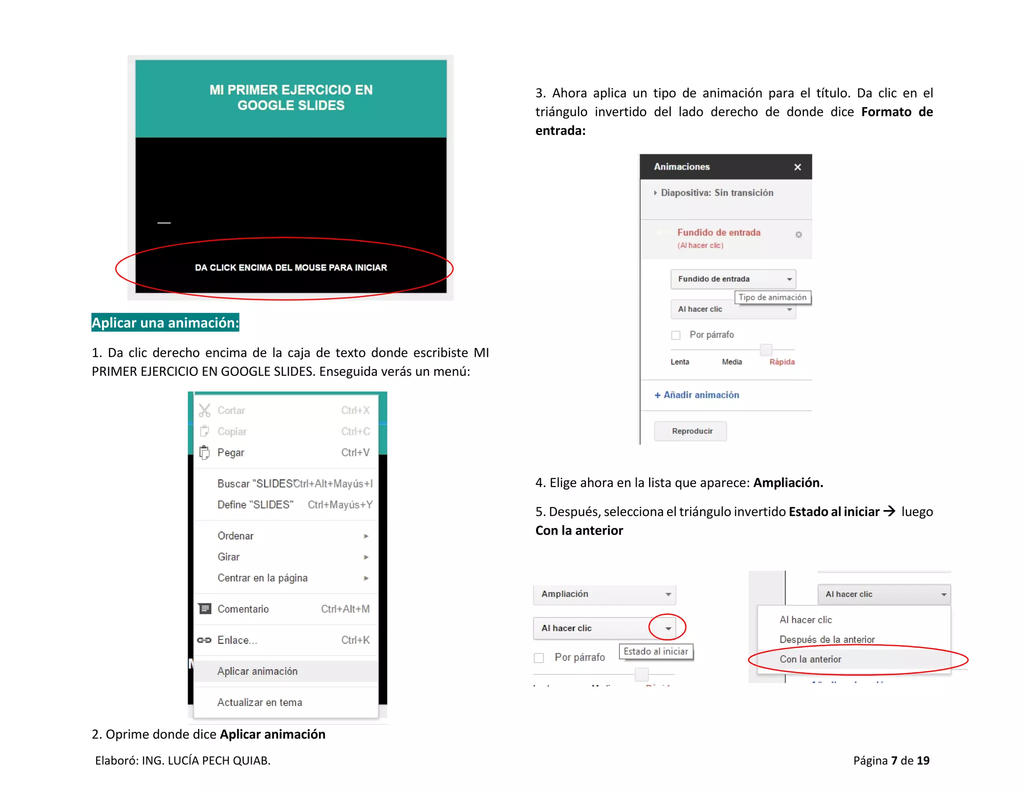 Elaboró: ING. LUCÍA PECH QUIAB. Página 7 de 19
Aplicar una animación:
1. Da clic derecho encima de la caja de texto donde escribiste MI
PRIMER EJERCICIO EN GOOGLE SLIDES. Enseguida verás un menú:
2. Oprime donde dice Aplicar animación
3. Ahora aplica un tipo de animación para el título. Da clic en el
triángulo invertido del lado derecho de donde dice Formato de
entrada:
4. Elige ahora en la lista que aparece: Ampliación.
5. Después, selecciona el triángulo invertido Estado al iniciar  luego
Con la anterior
 