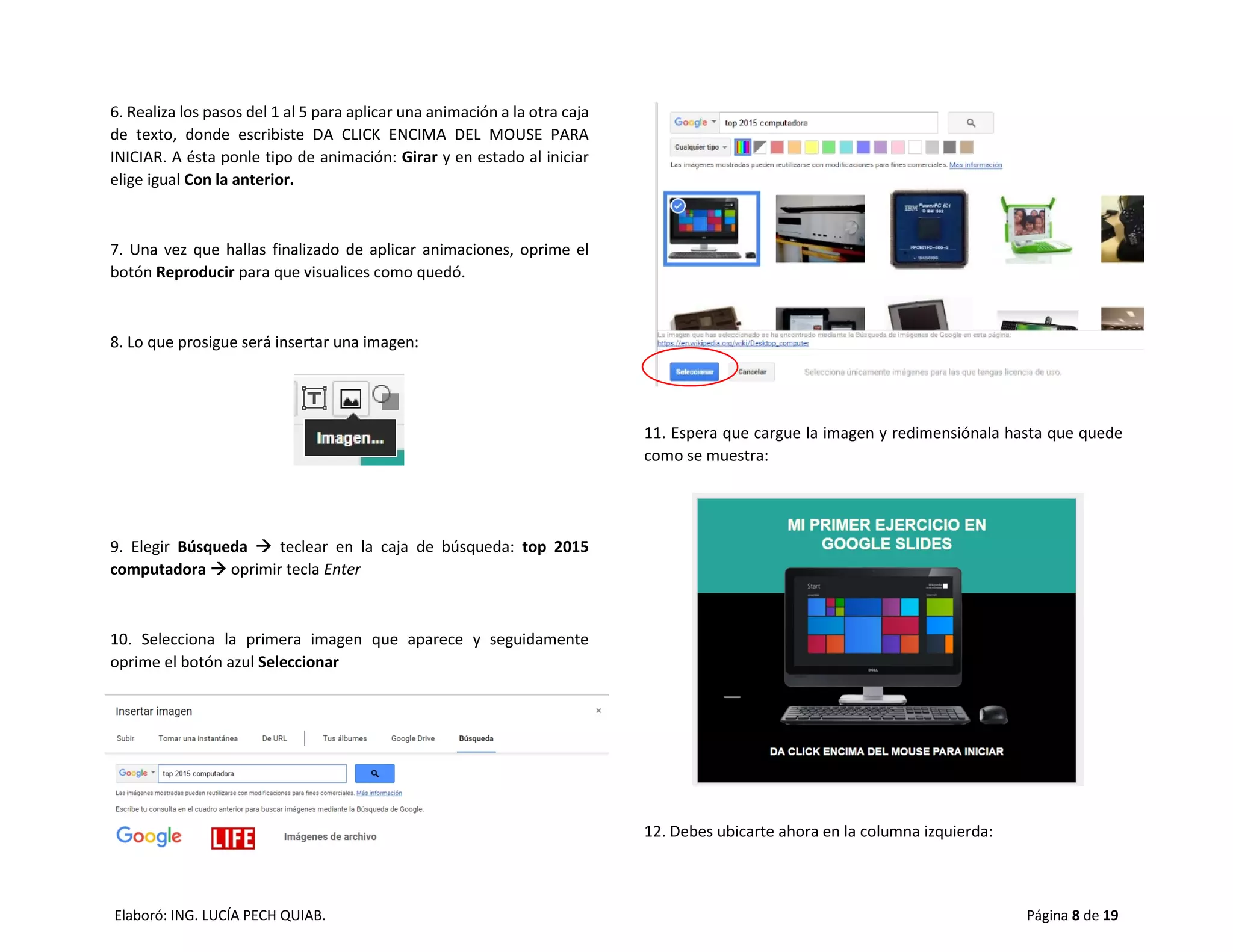 Elaboró: ING. LUCÍA PECH QUIAB. Página 8 de 19
6. Realiza los pasos del 1 al 5 para aplicar una animación a la otra caja
de texto, donde escribiste DA CLICK ENCIMA DEL MOUSE PARA
INICIAR. A ésta ponle tipo de animación: Girar y en estado al iniciar
elige igual Con la anterior.
7. Una vez que hallas finalizado de aplicar animaciones, oprime el
botón Reproducir para que visualices como quedó.
8. Lo que prosigue será insertar una imagen:
9. Elegir Búsqueda  teclear en la caja de búsqueda: top 2015
computadora  oprimir tecla Enter
10. Selecciona la primera imagen que aparece y seguidamente
oprime el botón azul Seleccionar
11. Espera que cargue la imagen y redimensiónala hasta que quede
como se muestra:
12. Debes ubicarte ahora en la columna izquierda:
 