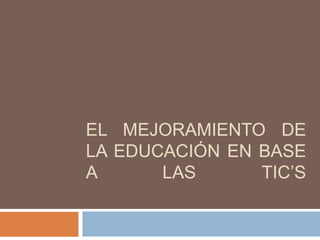 EL MEJORAMIENTO DE
LA EDUCACIÓN EN BASE
A LAS TIC’S
 