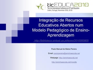 Integração de Recursos
Educativos Abertos num
Modelo Pedagógico de Ensino-
Aprendizagem
http://biblioteca.sinbad.ua.pt/teses/2010000805
Paulo Manuel de Matos Pereira
Email: paulopereira@aminhaescola.net
Webpage: http://aminhaescola.net
http://aminhaescola.net/moodle
 