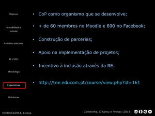 Objetivos 
Acessibilidade e 
inclusão 
A robótica educativa 
RE e NEE’s 
Metodologia 
Expectativas 
Referências 
• CoP como organismo que se desenvolve; 
• + de 60 membros no Moodle e 800 no Facebook; 
• Construção de parcerias; 
• Apoio na implementação de projetos; 
• Incentivo à inclusão através da RE. 
Conchinha, D’Abreu e Freitas (2014) 
ticEDUCA2014, Lisboa 
• http://tne.educom.pt/course/view.php?id=161 
 