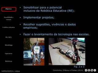 Objetivos 
Acessibilidade e 
inclusão 
A robótica educativa 
RE e NEE’s 
Metodologia 
Expectativas 
Referências 
• Sensibilizar para o potencial 
inclusivo da Robótica Educativa (RE); 
• Implementar projetos; 
• Recolher sugestões, vivências e dados 
empíricos; 
• Fazer o levantamento da tecnologia nas escolas. 
Fig. 2 e 3 
Conchinha, D’Abreu e Freitas (2014) 
ticEDUCA2014, Lisboa 
 