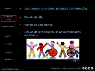 Objetivos 
Acessibilidade e 
inclusão 
A robótica educativa 
RE e NEE’s 
Metodologia 
Expectativas 
Referências 
• Igual acesso a serviços, produtos e informações; 
• Década de 60; 
• Acordo de Salamanca; 
• Escolas devem adaptar-se às necessidades 
individuais. 
Fig. 4 
Conchinha, D’Abreu e Freitas (2014) 
ticEDUCA2014, Lisboa 
 