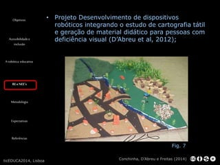 Objetivos 
Acessibilidade e 
inclusão 
A robótica educativa 
RE e NEE’s 
Metodologia 
Expectativas 
Referências 
• Projeto Desenvolvimento de dispositivos 
robóticos integrando o estudo de cartografia tátil 
e geração de material didático para pessoas com 
deficiência visual (D’Abreu et al, 2012); 
Fig. 7 
Conchinha, D’Abreu e Freitas (2014) 
ticEDUCA2014, Lisboa 
 