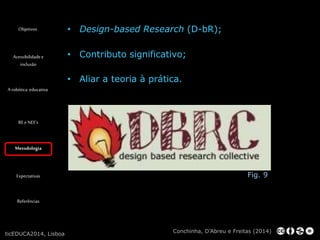 Objetivos 
Acessibilidade e 
inclusão 
A robótica educativa 
RE e NEE’s 
Metodologia 
Expectativas 
Referências 
• Design-based Research (D-bR); 
• Contributo significativo; 
• Aliar a teoria à prática. 
Fig. 9 
Conchinha, D’Abreu e Freitas (2014) 
ticEDUCA2014, Lisboa 
 