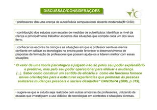 DISCUSSÃO/CONSIDERAÇOESDISCUSSÃO/CONSIDERAÇOES
• sugere-se que o estudo seja realizado com outras amostras de professores, utilizando de
escalas que investiguem o uso didático de tecnologias em contextos e situações diversas.
• professores têm uma crença de autoeficácia computacional docente moderada(M=3.60);
• contribuição dos estudos com escalas de medidas de autoeficácia: identificar o nível da
crença e principalmente trabalhar aspectos das situações que compõe cada um dos seus
itens;
• conhecer os escores da crença e as situações em que o professor sente-se menos
confiante em utilizar as tecnologias no ensino,pode favorecer o desenvolvimento de
propostas de formação de professores que possam ajudá-los a lidarem melhor com essas
situações;
“ O valor de uma teoria psicológica é julgado não só pelos seu poder explanatório
e preditivo, mas pelo seu poder operacional para efetuar a mudança.
(...). Saber como construir um sentido de eficácia e como ele funciona fornece
novas orientações para a estruturar experiências que permitam às pessoas
realizaras mudanças pessoais e sociais desejadas” BANDURA (2006, p.319).
 