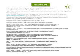 REFERÊNCIASREFERÊNCIAS
AKPINAR, Y. e BAYRAMOĞ, Y. (2008). Promoting teachers’ positive attitude towards Web use: a study in web site development. In:
The Turkish Online Journal of Educational Technology – TOJET, july, v.7, n. 3, p. 1-9.
ALBION, P.R.(2001). Some factors in the development of self-efficacy beliefs for computer use among teachers education students. In: Journal of Technology and Teacher
Education, v.9, n.3, p. 321-347.
ALBION, P. R..(1999). Self-efficacy beliefs as an indicator of teachers' preparedness for teaching with technology. Retrieved, jul., v. 25, [Online] Disponível em:
http://www.usq.edu.au/users/albion/papers/site 99/1345.html. Acesso: 07 de julho, 2010.
ALVARENGA, C.E.A. e AZZI, R.G. (2009).Formação de professores para o uso de tecnologias computacionais no ensino: considerações sobre a importância da
autoeficácia. Revista da Associação Nacional de Pós-Graduação (ANPG). v.1, n. 1, p.65-71.
BANDURA, A. (1997). Self-efficacy: the exercise of control. W.H. Freeman and Company: NewYork.
BANDURA, A. (1986). Social Foundations of thought and action. A Social Cognitive Theory.Englewood Cliffs: New Jersey.
CANTONI, L., FANNI, F., REGA, I. TARDINI, S. (2009). Fostering digital literacy of primary teachers in community schools. The BET K-12
Experience in Salvador Bahia. In:Marschall, S., Kinuthia, W. e Taylor, W. Bridging the Knowledge Divide. Education Techonology for
Development.IAP: USA, p. 415-433.
DURNDELL, A.; HAAG, Z ; LAITHWAITE, H. (2000).Computer self-efficacy and gender: a cross cultural study of Scotland and Romania. Personality and Individual
Differences, n.28, p.1037-1044.
ERTMER, P.A.(2005). Teacher Pedagogical Beliefs: The Final Frontier in Our Quest forTechnology Integration? Educational
Technology Research and Development , v. 53,n. 4, p 25–39.
EARTMER, P. A.; CONKLIN, D.;LEWANDOWSKI, J.; OSIKA, E.; SELO, M. eWIGNALL, E. (2003). Increasing preservice
teachers' capacity for technology integration through the use of eletronic models. Teacher Education Quarterly,v.30, n.1, Wint, p.95-112.
KRAWCZYK, N.(2009). O ensino médio no Brasil.São Paulo: Ação Educativa.
PARASKEVA, F. ; BOUTA, H.; PAPAGIANNI, A.(2008). Individual characteristics and computer self-efficacy. In: Computers &
Education, v.50, 2008, p. 1084–1091.
SALEH, H. K. (2008). Computer self-efficacy of university faculty in Lebanon. In: Education Technology Research Development, v.56,
p.229-240.
SANG, G. ; VALCKE,M.; van BRAAK, J.; TONDEUR, J. (2010). Student teachers’ thinking processes and ICT integration:
Predictors of prospective teaching behaviors with educational technology. In: Computers & Education, v.54, p.103–112.
SEFEROGLU, S. S.(2007). Preservice Teachers’ Perceptions of Their Computer Self-Efficacy. Fourth International Conference on eLearning for Knowledge-Based Society,
Bangkok, Thailand, November, , p. 18-19.
WANG, L.; ERTMER, P. A.; NEWBY, T. J.(2004). Increasing preservice teachers' self-efficacy beliefs for technology Integration. Journal of
Research on Technology in Education, v.36,n.3, Spr, p. 231-250.
 
