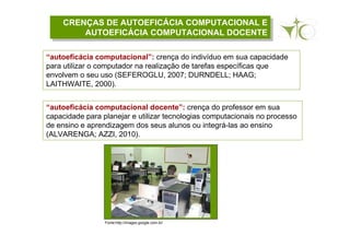 CRENÇAS DE AUTOEFICÁCIA COMPUTACIONAL E
AUTOEFICÁCIA COMPUTACIONAL DOCENTE
CRENÇAS DE AUTOEFICÁCIA COMPUTACIONAL E
AUTOEFICÁCIA COMPUTACIONAL DOCENTE
“autoeficácia computacional”: crença do indivíduo em sua capacidade
para utilizar o computador na realização de tarefas específicas que
envolvem o seu uso (SEFEROGLU, 2007; DURNDELL; HAAG;
LAITHWAITE, 2000).
“autoeficácia computacional docente”: crença do professor em sua
capacidade para planejar e utilizar tecnologias computacionais no processo
de ensino e aprendizagem dos seus alunos ou integrá-las ao ensino
(ALVARENGA; AZZI, 2010).
Fonte:http://images.google.com.br/
 