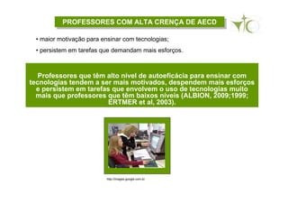 PROFESSORES COM ALTA CRENÇA DE AECDPROFESSORES COM ALTA CRENÇA DE AECD
Professores que têm alto nível de autoeficácia para ensinar com
tecnologias tendem a ser mais motivados, despendem mais esforços
e persistem em tarefas que envolvem o uso de tecnologias muito
mais que professores que têm baixos níveis (ALBION, 2009;1999;
ERTMER et al, 2003).
• maior motivação para ensinar com tecnologias;
• persistem em tarefas que demandam mais esforços.
http://images.google.com.br
 