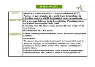 INVESTIGAÇÃOINVESTIGAÇÃO
OBJETIVOS •Identificar o nível de autoeficácia computacional docente (AECD);
•Analisar em quais situações do contexto de uso de tecnologias de
informática no ensino a AECD do professor é mais e menos elevada.
PARTICIPANTES 253 professores de Ensino Médio (Secundário) de 27 escolas públicas
município de Campinas/São Paulo/ Brasil;
Faixa etária entre 20 e 69 anos, idade média de 42 anos, sendo 65% do
sexo feminino;
66% têm turmas de 35 a 50 alunos.
PROCEDIMENTOS
METODOLÓGICOS
• Dados coletados presencialmente na escolas em reuniões pedagógicas
semanais;
•Instrumentos:
*Questionário de caracterização do participante e de sua atividade docente;
*Escala de Integração das Tecnologias de Informática no Ensino (EITIE),
publicada por Wang; Ertmer e Newby (2004) adaptada e validada para o
presente estudo.
• Dados estatisticamente analisados com o software Survey Monkey e
software estatístico SAS (Statistical Analysis System) versão 8.02.
 