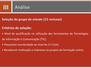 Análise	
  
Seleção	
  do	
  grupo	
  de	
  estudo	
  (15	
  reclusas)	
  
Critérios	
  de	
  seleção:	
  
•	
  Nível	
  de	
  qualiﬁcação	
  na	
  u0lização	
  das	
  ferramentas	
  de	
  Tecnologias	
  
de	
  Informação	
  e	
  Comunicação	
  (TIC);	
  
•	
  Possuírem	
  escolaridade	
  ao	
  nível	
  do	
  3.º	
  Ciclo;	
  
•	
  Revelarem	
  mo0vação	
  e	
  interesse	
  no	
  projeto	
  de	
  formação	
  online.	
  
III	
  
 